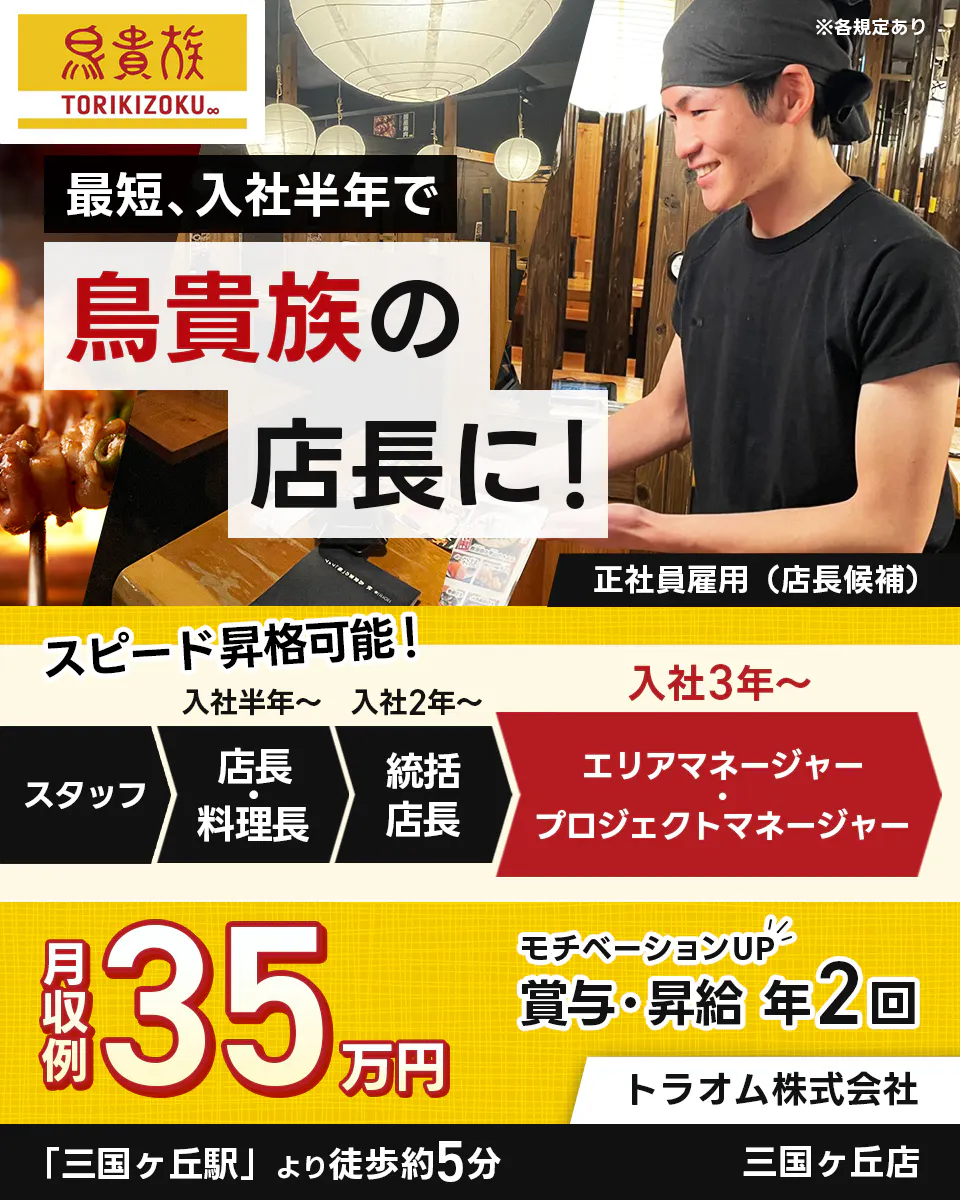 トラオム株式会社　鳥貴族 TORIKIZOKU ※各規定あり　 最短、入社半年で 鳥貴族の 店長に！ 　正社員雇用（店長候補） 　スピード昇格可能！　 入社半年～ 　スタッフ　 店長・料理長　 入社2年～ 　統括店長　 入社3年～　 エリアマネージャー・プロジェクトマネージャー　 月収例 35 万円 　モチベーションUP 　賞与・昇給 年2回 　トラオム株式会社 　三国ヶ丘駅より徒歩約5分　三国ヶ丘店