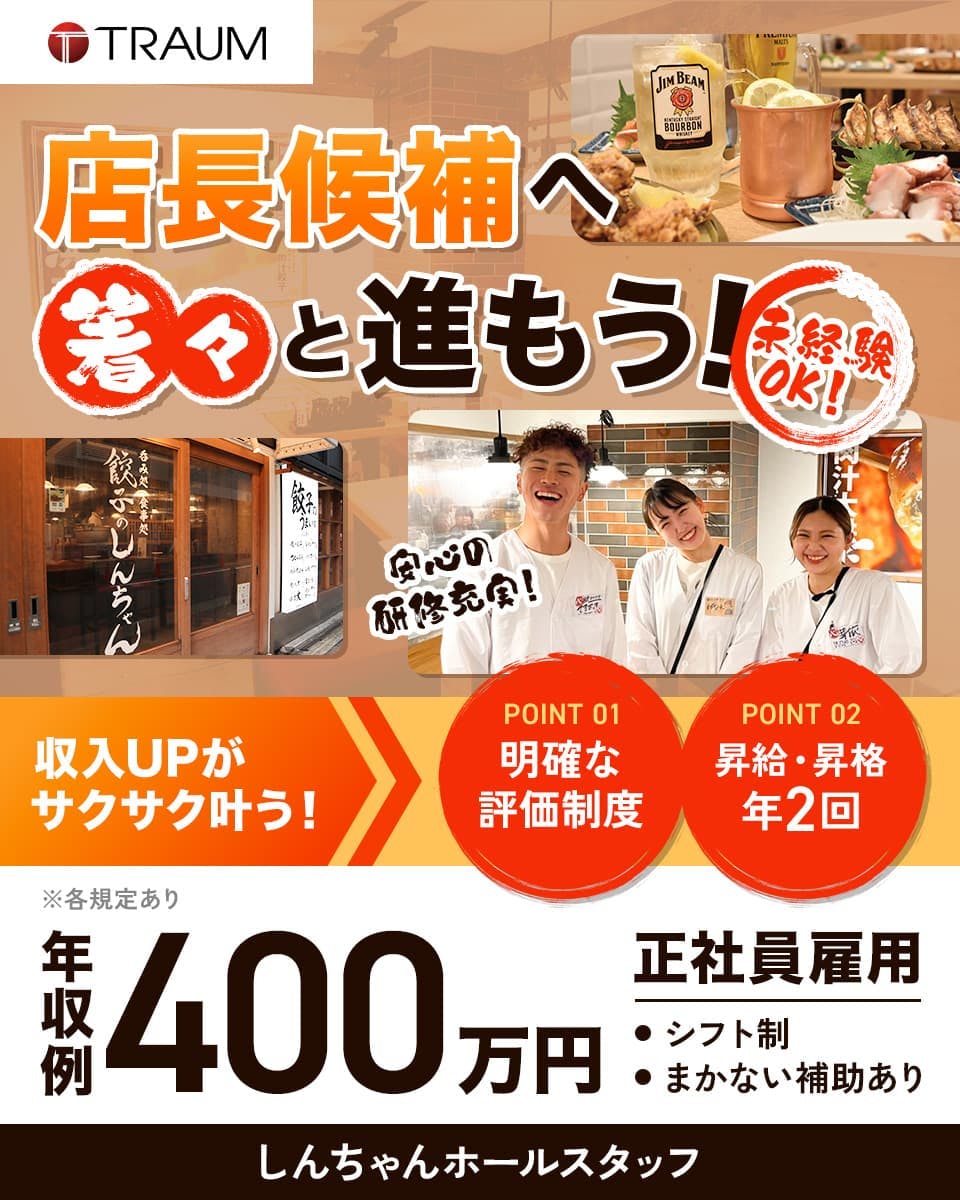 トラオム株式会社　店長候補へ着々と進もう！　未経験OK　安心の研修充実！　収入UPがサクサク叶う！　POINT01　明確な評価制度　POINT02 昇給・昇格年2回　年収例400万円　正社員雇用　シフト制　まかない補助あり　しんちゃんホールスタッフ　※各規定あり