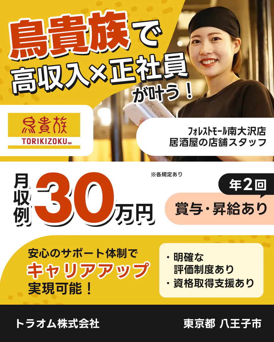トラオム株式会社 成長企業でキャリアアップ! 毎年5件以上の新店舗をオープン! 鳥貴族 TORIKIZOKU ※各規定あり 昇給・昇格のチャンスが年2回! 明確な評価制度あり! スピーディーにキャリアアップ可能! さらに 独立を応援! 開業に必要な資格 防火化管理者 食品衛生責任者 取得支援あり 年収例360万円 TRAUM 鳥貴族の店舗スタッフ フォレストモール南大沢店 東京都 八王子市