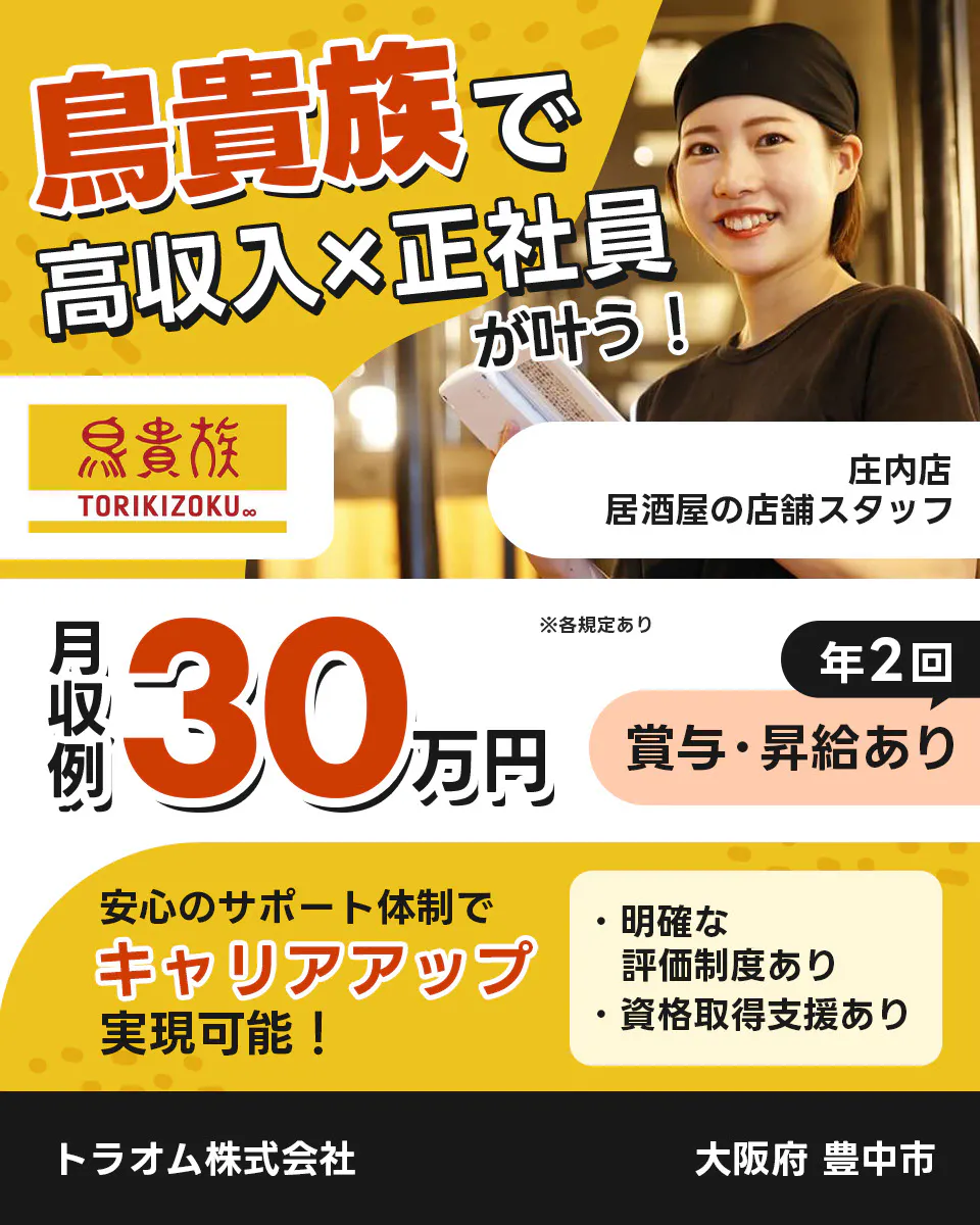 トラオム株式会社 成長企業でキャリアアップ! 毎年5件以上の新店舗をオープン! 鳥貴族 TORIKIZOKU ※各規定あり 昇給・昇格のチャンスが年2回! 明確な評価制度あり! スピーディーにキャリアアップ可能! さらに 独立を応援! 開業に必要な資格 防火化管理者 食品衛生責任者 取得支援あり 年収例360万円 TRAUM 鳥貴族の店舗スタッフ 庄内店 大阪府 豊中市