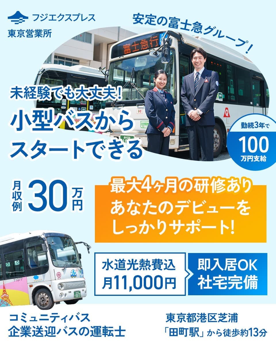 株式会社フジエクスプレス　東京営業所　安定の富士急グループ！　未経験でも大丈夫！　小型バスからスタートできる　金属3年で100万円支給　月収例30万円　最大４ヶ月の研修あり　アナタのデビューをしっかりサポート　水道高熱費込　月11,000円　即入居OK　社宅完備　コミュニティバス・企業送迎のバスの運転士　東京都港区芝浦　「田町駅」から徒歩13分　※各規定あり