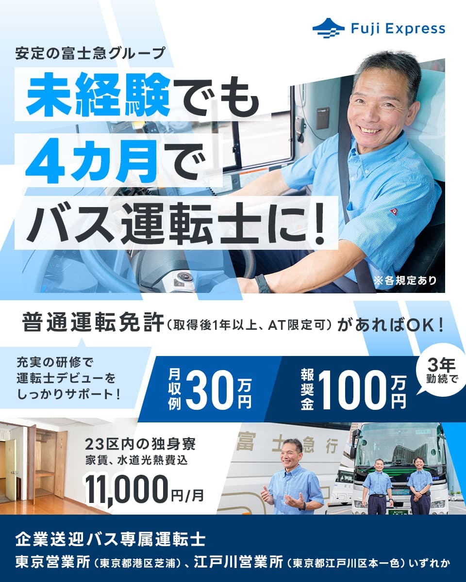 株式会社フジエクスプレス Fujiexpress 安定の富士急グリープ 未経験でも4ヶ月でバス運転士に! 普通運転免許(取得後1年以上、オートマ限定可)があればOK 充実の研修で運転士デビューをしっかりサポート 月収例30万円 報奨金 3年勤続で100万円 23区内の独身寮 家賃、水道光熱費込み 月1万千円 企業送迎バス専門運転士 東京営業所(東京都港区芝浦)、江戸川営業所(東京都江戸川区本一色)いずれか ※各規定あり