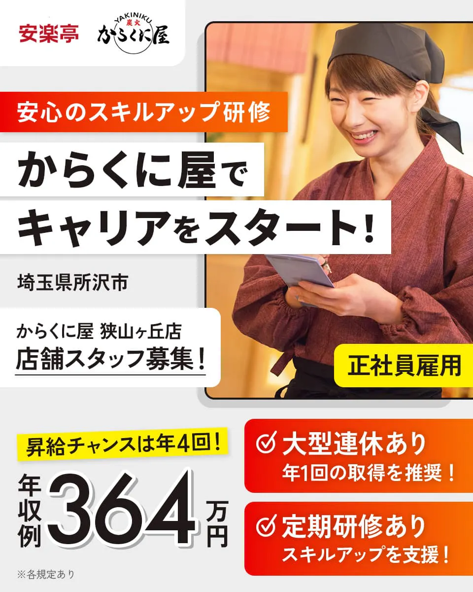 株式会社安楽亭 安心のスキルアップ研修 からくに屋でキャリアをスタート! 埼玉県所沢市 からくに屋狭山ヶ丘店 店舗スタッフ募集! 正社員雇用 昇給チャンスは年4回! 年収例364万円 大型連休あり 年1回の取得を推奨! 定期研修あり スキルアップを支援! ※各規定あり