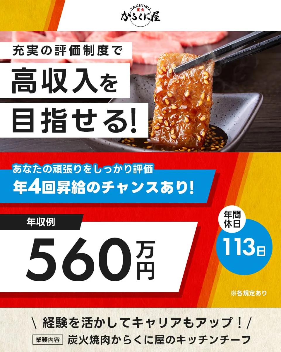 株式会社安楽亭 からくに屋狭山ヶ丘店 充実の評価制度で高収入を目指せる! あなたの頑張りをしっかり評価 年4回昇給のチャンスあり! 年収例560万円 年間休日113日 ※各規定あり 経験を活かしてキャリアもアップ! 業務内容 炭火焼肉からくに屋のキッチンチーフ