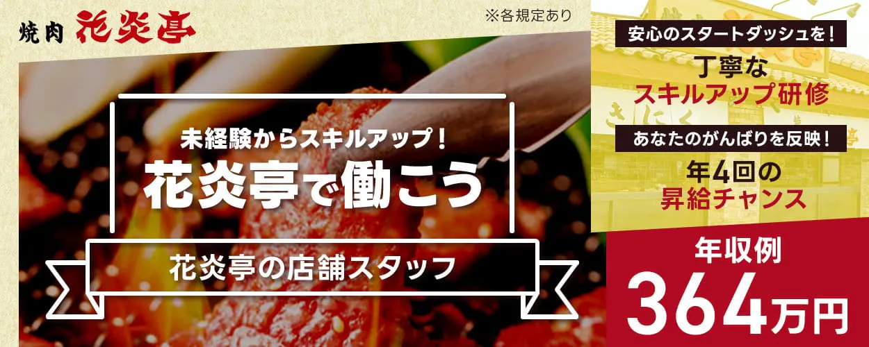 株式会社安楽亭　焼肉花炎亭　未経験からスキルアップ！花炎亭で働こう　年収例364万円　安心のスタートダッシュを！｜丁寧なスキルアップ研修あり　あなたのがんばりを反映！｜年4回の昇給チャンスあり　花炎亭の店舗スタッフ　※各規定あり