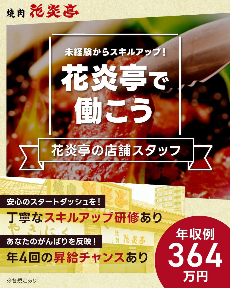 株式会社安楽亭　焼肉花炎亭　未経験からスキルアップ！花炎亭で働こう　年収例364万円　安心のスタートダッシュを！｜丁寧なスキルアップ研修あり　あなたのがんばりを反映！｜年4回の昇給チャンスあり　花炎亭の店舗スタッフ　※各規定あり