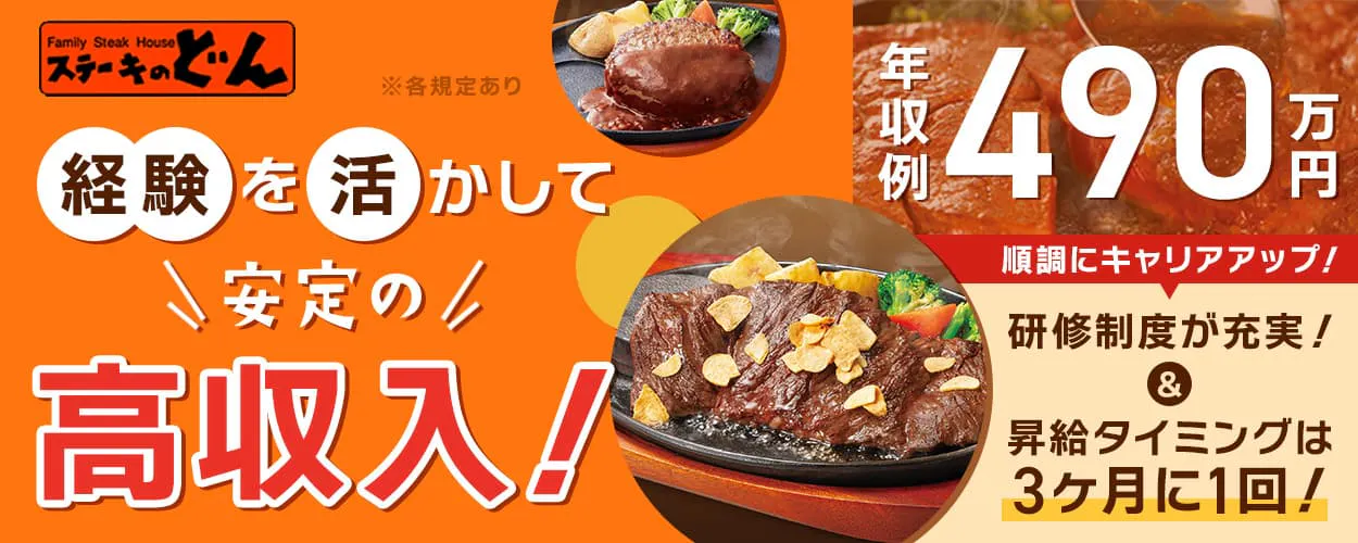 株式会社安楽亭 ステーキのどん 経験を活かして安定の高収入! 年収例490万円 順調にキャリアアップ! 研修制度が充実! 昇給タイミングは3ヶ月に1回! ※各規定あり