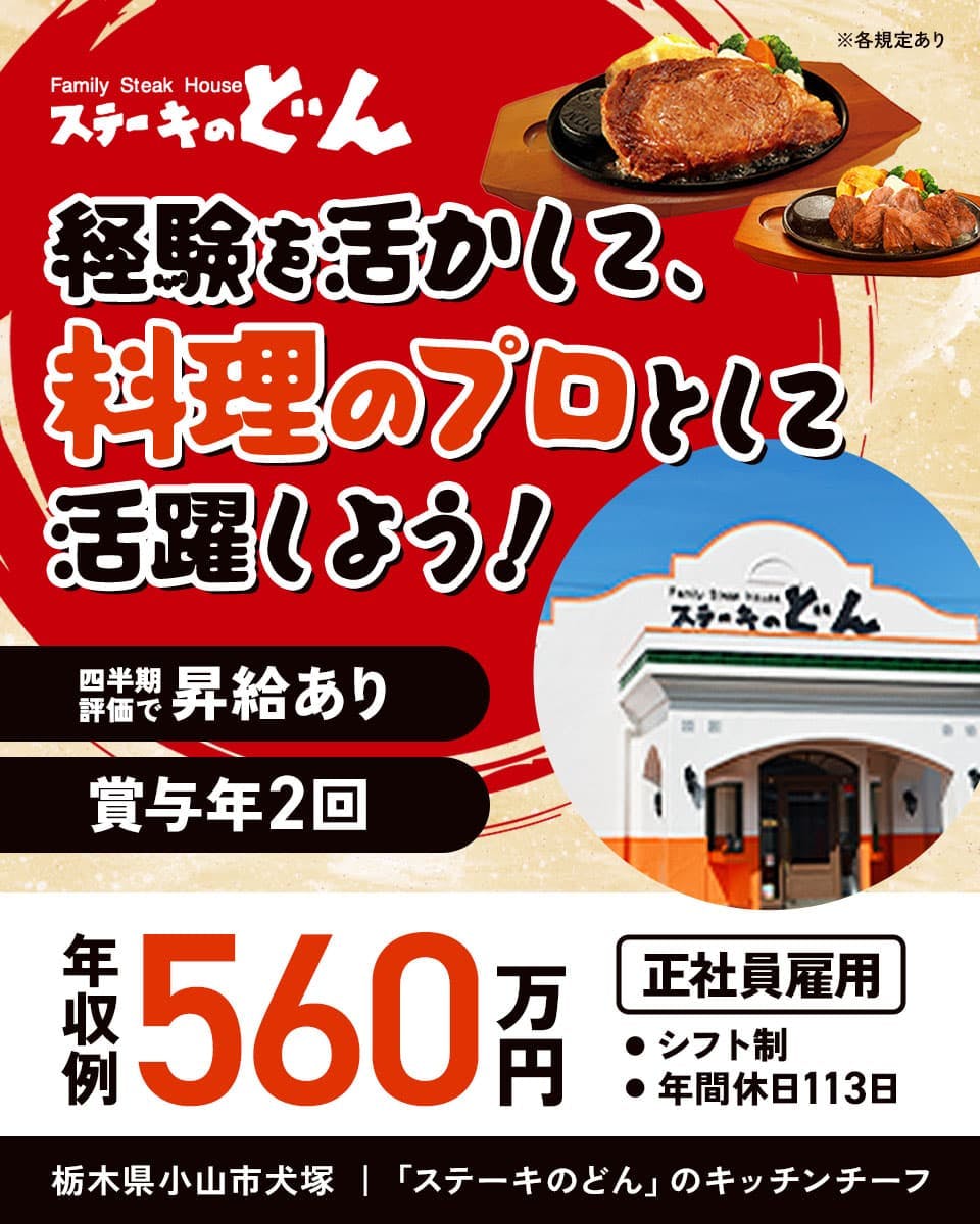 株式会社安楽亭 ステーキのどん 経験を活かして、料理のプロとして活躍しよう! 年収例560万円
四半期評価で昇給あり 賞与年2回 ※各規定あり 正社員雇用 シフト制 年間休日113日 栃木県小山市犬塚
「ステーキのどん」のキッチンチーフ
