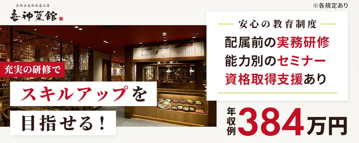 株式会社きらく　名物石焼陳麻婆豆腐　喜神菜館　充実の研修でスキルアップを目指せる！　安心の教育制度　配属前の実務研修　能力別のセミナー　資格取得支援あり　年収例384万円　賞与年2回　福利厚生も充実！｜家族手当、住宅手当など　喜神菜館の店長候補　※各規定あり