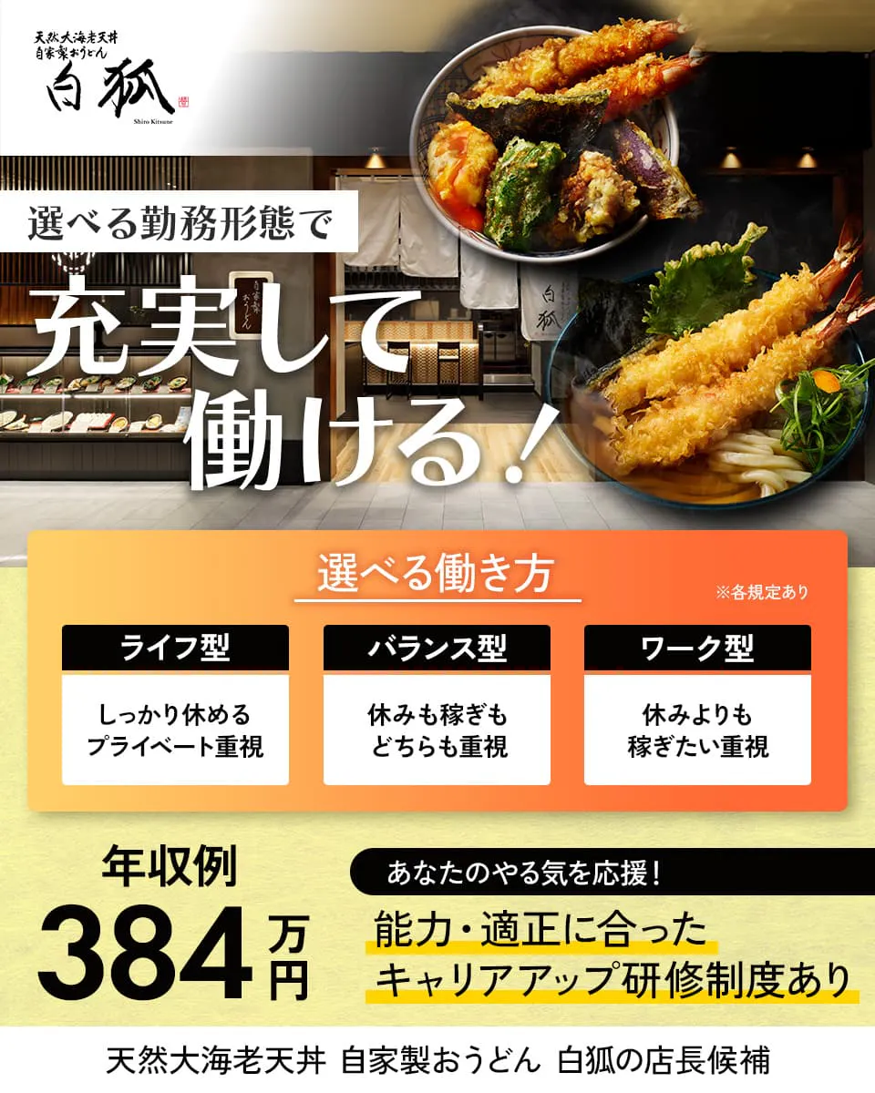 株式会社きらく 白狐 選べる勤務形態で充実して働ける! ※各規定あり 選べる働き方 ライフ型 しっかり休めるプライベート重視 バランス型 休みも稼ぎもどちらも重視 ワーク型 休みよりも稼ぎたい重視 年収例384万円 あなたのやる気を応援! 能力・適正に合ったキャリアアップ研修制度あり 天然大海老天丼・自家製おうどん 白狐の店長候補