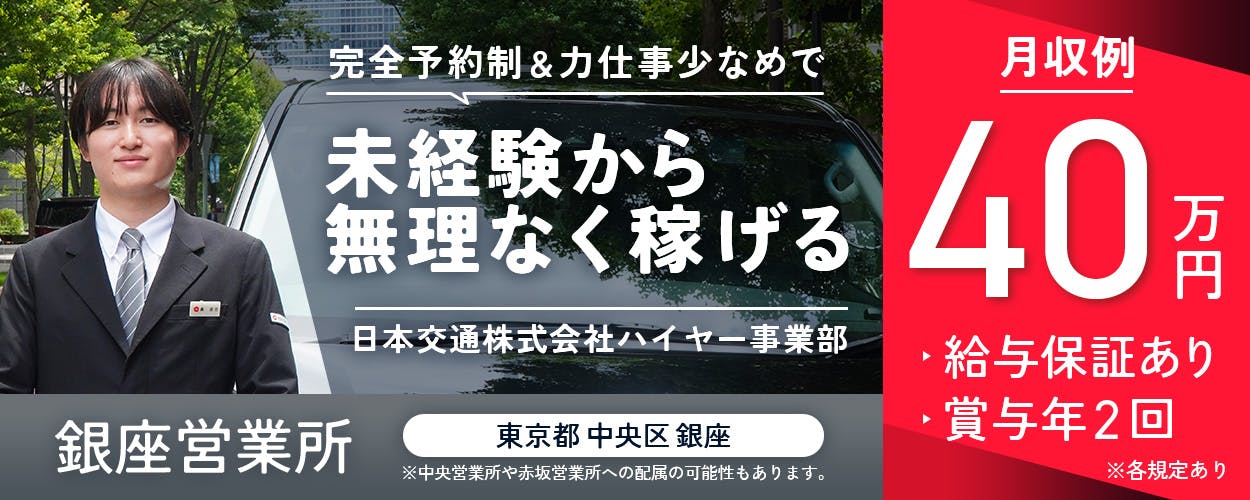 日本交通株式会社 ハイヤー採用課 完全予約制&力仕事少なめで未経験から無理なく稼げる 銀座営業所 東京都中央区銀座 ※中央営業所や赤坂営業所への配属の可能性もあります。 月収例40万円 給与保証あり 賞与年2回 ※各規定あり