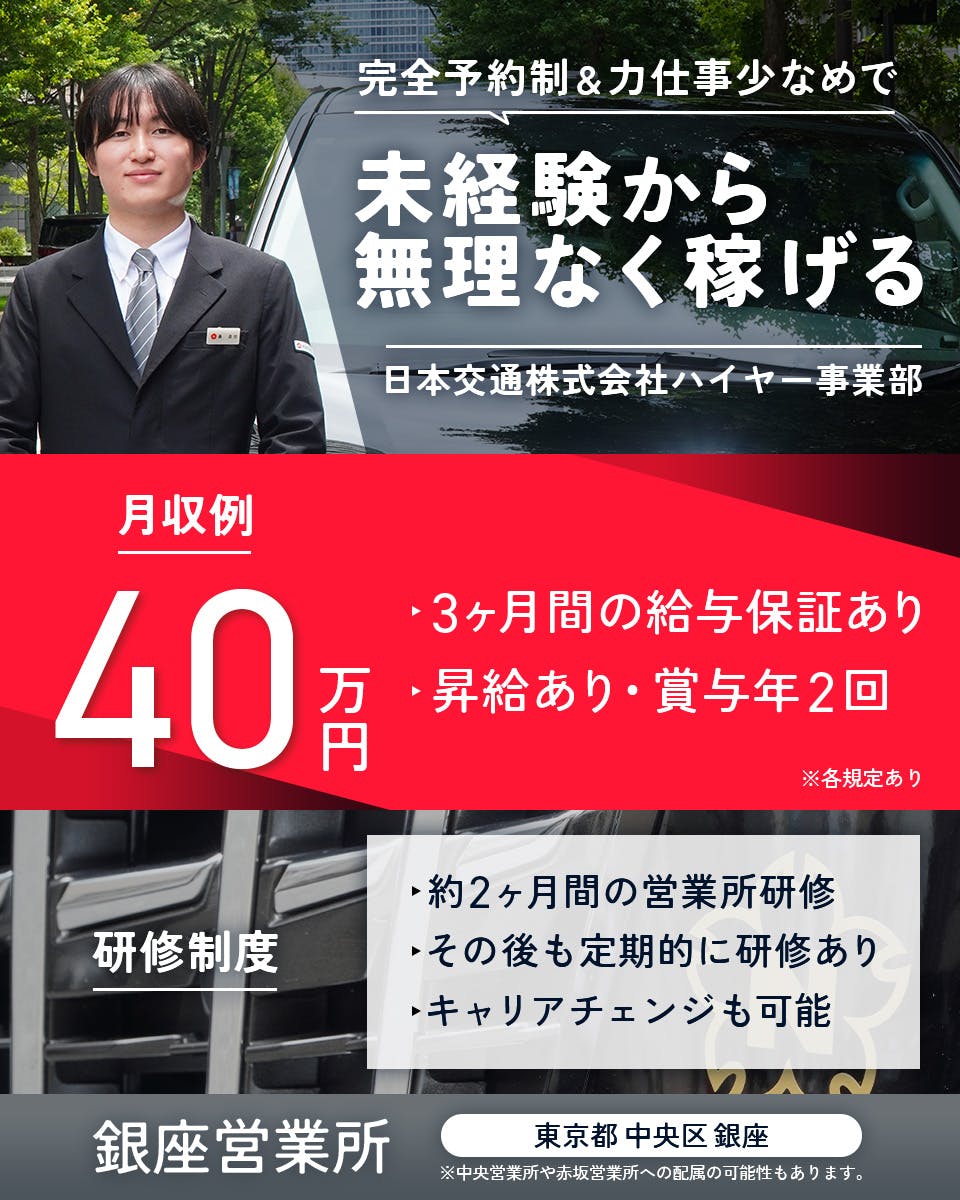 日本交通株式会社 ハイヤー採用課 完全予約制&力仕事少なめで未経験から無理なく稼げる 月収例40万円 3ヶ月間の給与保証あり 昇給あり・賞与年2回 約2ヶ月間の営業所研修 その後も定期的に研修あり キャリアチェンジも可能 銀座営業所 東京都中央区銀座 ※中央営業所や赤坂営業所への配属の可能性もあります。 ※各規定あり