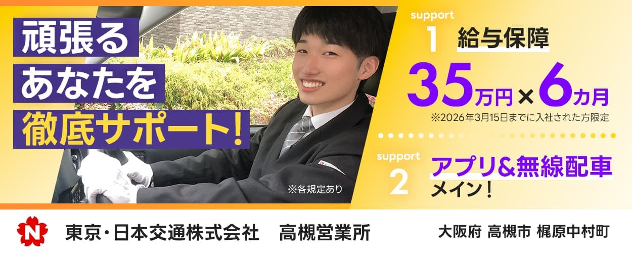 東京・日本交通株式会社　N　高槻営業所　頑張るあなたを徹底サポート！　サポート１　給与保障　３５万円かける６万円　※２０6年3月１５日までに入社された方限定　サポート２　アプリ＆無線メインで未経験でも稼ぎやすい　大阪府高槻市梶原中村町