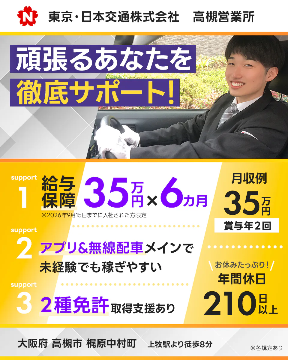 東京・日本交通株式会社　N　高槻営業所　頑張るあなたを徹底サポート！　サポート１　給与保障　３５万円かける６万円　※２０２6年9月１５日までに入社された方限定　サポート２　アプリ＆無線メインで未経験でも稼ぎやすい　サポート３　２種免許取得支援あり　月収例３５万円　賞与年2回　お休みたっぷり！　年間休日２１０日以上　大阪府高槻市梶原中村町　上牧駅より徒歩８分