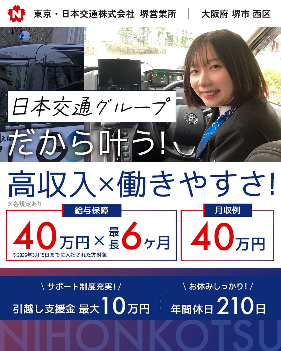 東京・日本交通株式会社 堺営業所 大阪府 堺市 西区 日本交通グループ だから叶う! 高収入・働きやすさ! 給与保障40万円・最長6ヶ月 月収例40万円 ※2026年3月15日までに入社された方対象 サポート制度充実! 引越し支援金 最大10万円 お休みしっかり! 年休210日 NIHONKOTSU ※各規定あり