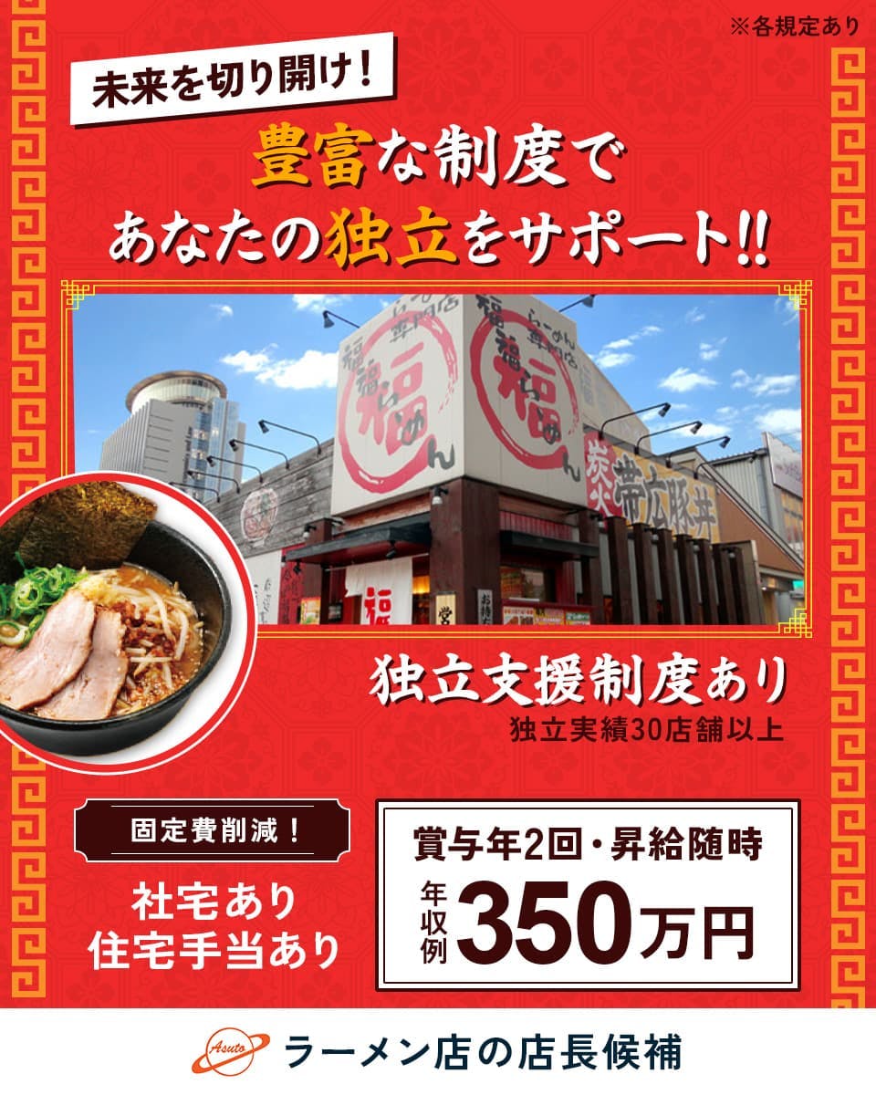株式会社アストジャパン　未来を切り開け！　豊富な制度であなたの独立をサポート！！　※各規定あり　独立支援制度あり　独立実績３０店舗以上　賞与年２回　昇給随時　年収例３５０万円　固定費削減！　社宅あり　住宅手当あり　ラーメン店の店長候補