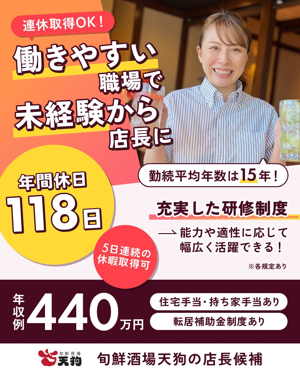 テンアライド株式会社　連休取得OK！　働きやすい職場で未経験から店長に　年間休日118日　5日連続の休暇取得可　勤続平均年数は15年！　充実した研修制度　能力や適性に応じて幅広く活躍できる　年収例440万円　住宅手当・持ち家手当あり　転居補助金制度あり　旬鮮酒場天狗の店長候補　※各規定あり