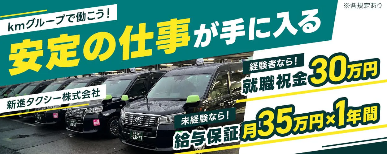 新進タクシー株式会社　kmグループで働こう！安定の仕事が手に入る　経験者なら！就職祝金30万円　未経験なら！給与保証月35万円×1年間　自分に合った勤務体系を選ぼう！隔日勤務｜昼日勤｜夜日勤　月収例35万円以上　※各規定あり