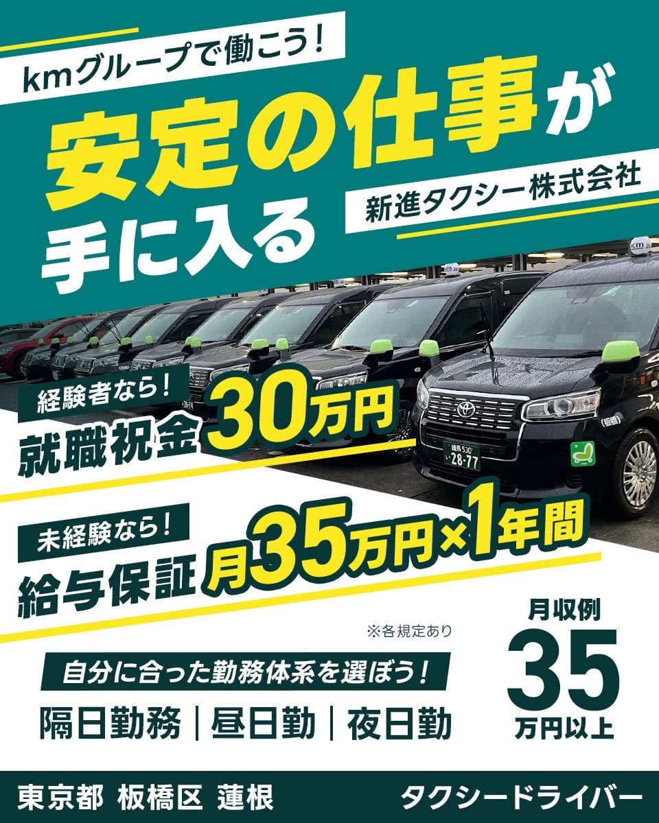 新進タクシー株式会社　kmグループで働こう！安定の仕事が手に入る　経験者なら！就職祝金30万円　未経験なら！給与保証月35万円×1年間　自分に合った勤務体系を選ぼう！隔日勤務｜昼日勤｜夜日勤　月収例35万円以上　※各規定あり