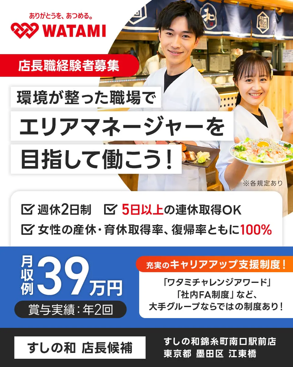ワタミ 環境が整った職場でエリアマネージャーを目指して働こう! すしの和店長候補 店長経験者募集
5日以上の連休取得OK 月収例39万円 ※各規定あり 週休2日制 女性育休産休取得率復職率共に100%
賞与実績年2回 充実のキャリアップ制度 ワタミチャレンジアワード 社内FA制度 など 大手グループならではの制度あり
すしの和錦糸町南口駅前店 東京都 墨田区 江東橋