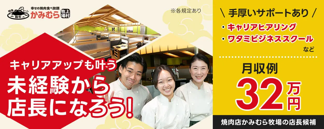 ワタミ株式会社 かみむら牧場 キャリアアップも叶う未経験から店長になろう! ※各規定あり 手厚いサポートあり ・キャリアヒアリング ・ワタミビジネススクール など 月収例32万円 焼肉かみむら牧場の店長候補