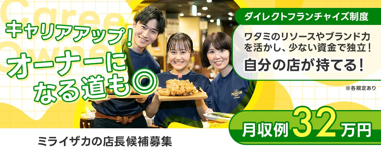 ワタミ キャリアアップ!オーナーになる道も◎ ダイレクトフランチャイズ制度 ワタミのリソースやブランド力を活かし、少ない資金で独立! DFC制度で自分の店が持てる! 月収例32万円 ミライザカの店長候補 旨唐揚げと居酒屋メシ ※各規定あり