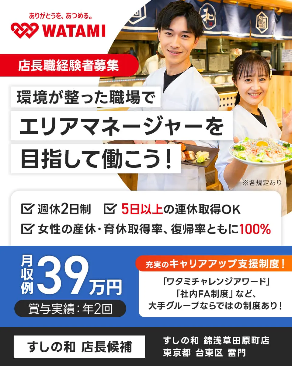 ワタミ 環境が整った職場でエリアマネージャーを目指して働こう! すしの和店長候補 店長経験者募集
5日以上の連休取得OK 月収例39万円 ※各規定あり 週休2日制 女性育休産休取得率復職率共に100%
賞与実績年2回 充実のキャリアップ制度 ワタミチャレンジアワード 社内FA制度 など 大手グループならではの制度あり
すしの和浅草田原町店 東京都 台東区 雷門