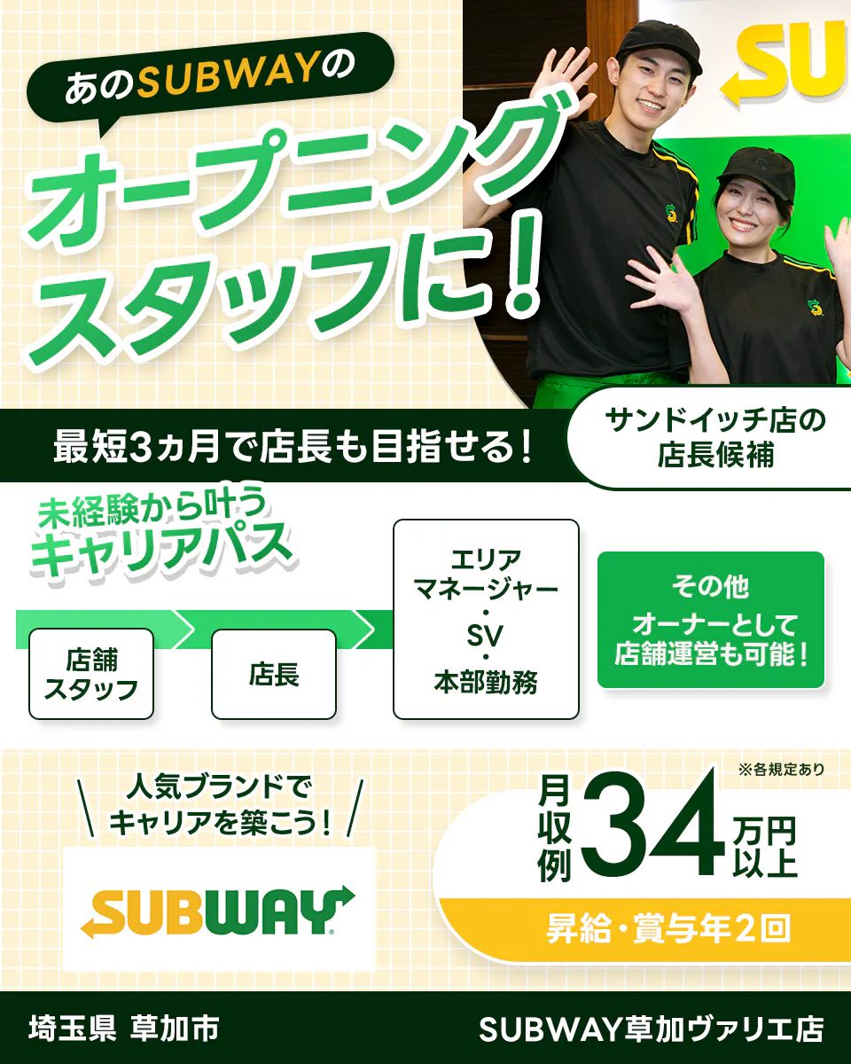 ワタミ あのSUBWAYのオープニングスタッフに! 最短3ヵ月で店長も目指せる! サンドイッチ店の店長候補 未経験から叶うキャリアパス 店舗スタッフ→店長→本部勤務・SV・エリアマネージャー その他オーナーとして店舗運営も可能! 人気ブランドでキャリアを築こう! 月収例34万円以上 昇給・昇格年2回 ※各規定あり 埼玉県草加市 SYBWAY草加ヴァリエ店