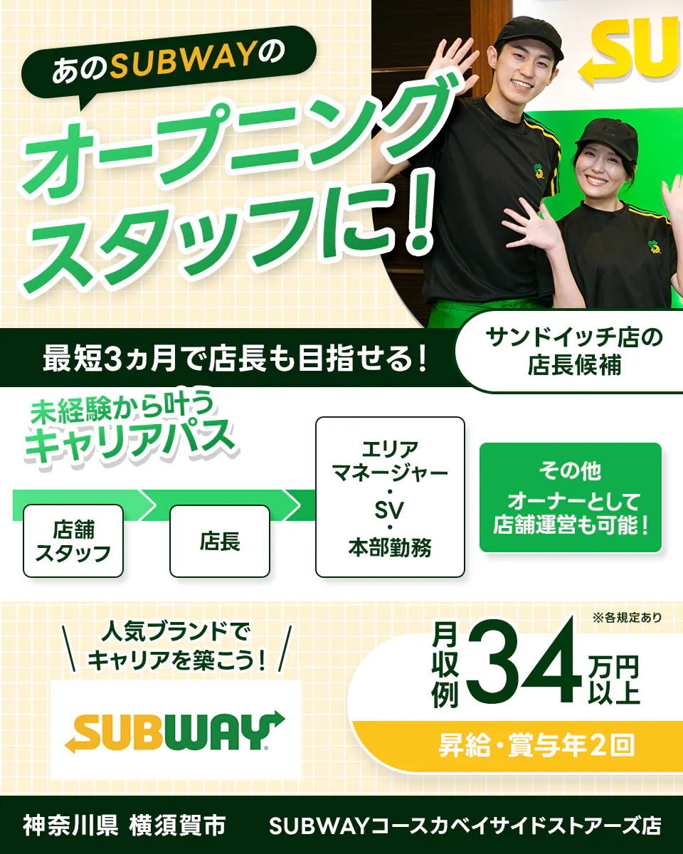 ワタミ あのSUBWAYのオープニングスタッフに! 最短3ヵ月で店長も目指せる! サンドイッチ店の店長候補 未経験から叶うキャリアパス 店舗スタッフ→店長→本部勤務・SV・エリアマネージャー その他オーナーとして店舗運営も可能! 人気ブランドでキャリアを築こう! 月収例34万円以上 昇給・昇格年2回 ※各規定あり 神奈川県 横須賀市 SUBWAYコースカベイサイドストアーズ店