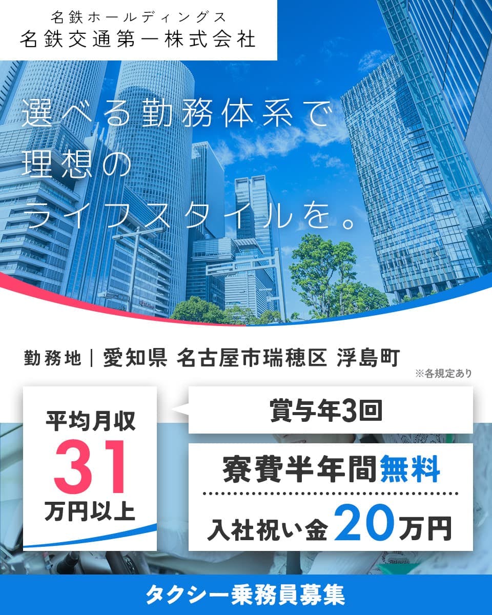 名鉄タクシーホールディングス株式会社 名鉄交通第一株式会社 選べる勤務体系で理想のライフスタイルを。 勤務地 愛知県名古屋市瑞穂区浮島町 ※各規定あり 平均月収31万円以上 賞与年3回 寮費半年間無料 入社祝い金20万円 タクシー乗務員
