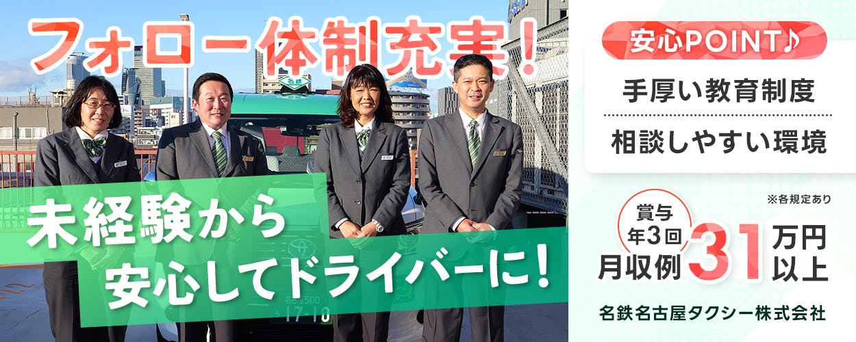 名鉄タクシーホールディングス株式会社 名鉄名古屋タクシー株式会社 フォロー体制充実! 未経験から安心してドライバーに! 安心POINT 手厚い教育制度 相談しやすい環境 賞与年3回 月収例31万円以上 ※各規定あり