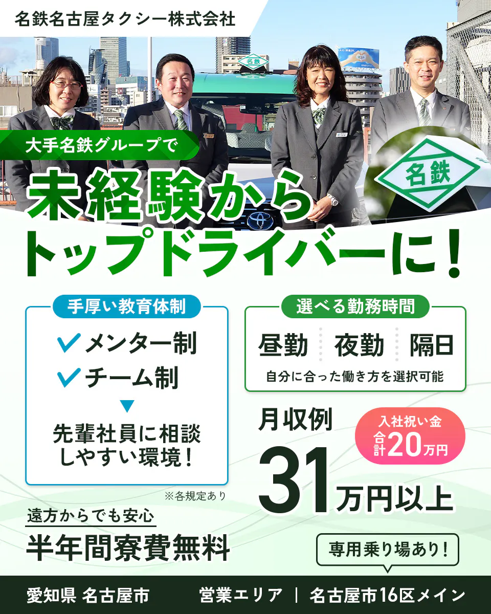 名鉄タクシーホールディングス株式会社　名鉄名古屋タクシー株式会社　大手名鉄グループで未経験からトップドライバーに　手厚い教育体制　メンター制　チーム制　先輩社員に相談しやすい環境　選べる勤務時間　昼勤　夜勤　隔日　自分に合った働き方を選択可能　遠方からでも安心　半年間寮費無料　入社祝い金　合計20万円　月収例31万円以上　営業エリア　名古屋市16区メイン　専用乗り場あり　愛知県　名古屋市　名古屋市周辺のタクシードライバー　※各規定あり