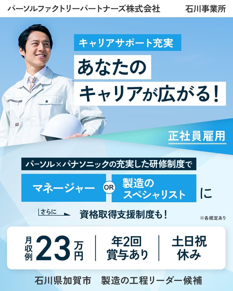 パーソルファクトリーパートナーズ株式会社 石川事業所 キャリアサポート充実 あなたのキャリアが広がる! 正社員雇用 パーソル×パナソニックの充実した研修制度で マネージャーOR製造のスペシャリストに さらに 資格取得支援制度も! 月収例23万円 年2回賞与あり 土日祝休み 石川県加賀市 製造の工程リーダー候補 ※各規定あり