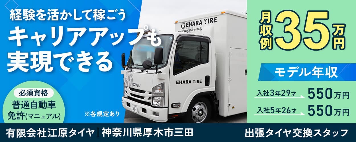有限会社江原タイヤ　経験を活かして稼ごう　キャリアアップも実現できる　必須資格　普通自動車免許（マニュアル）　※各規定あり　月収例35万円　モデル年収　入社3年29才550万円　入社5年26才550万円　神奈川県厚木市三田　出張タイヤ交換スタッフ