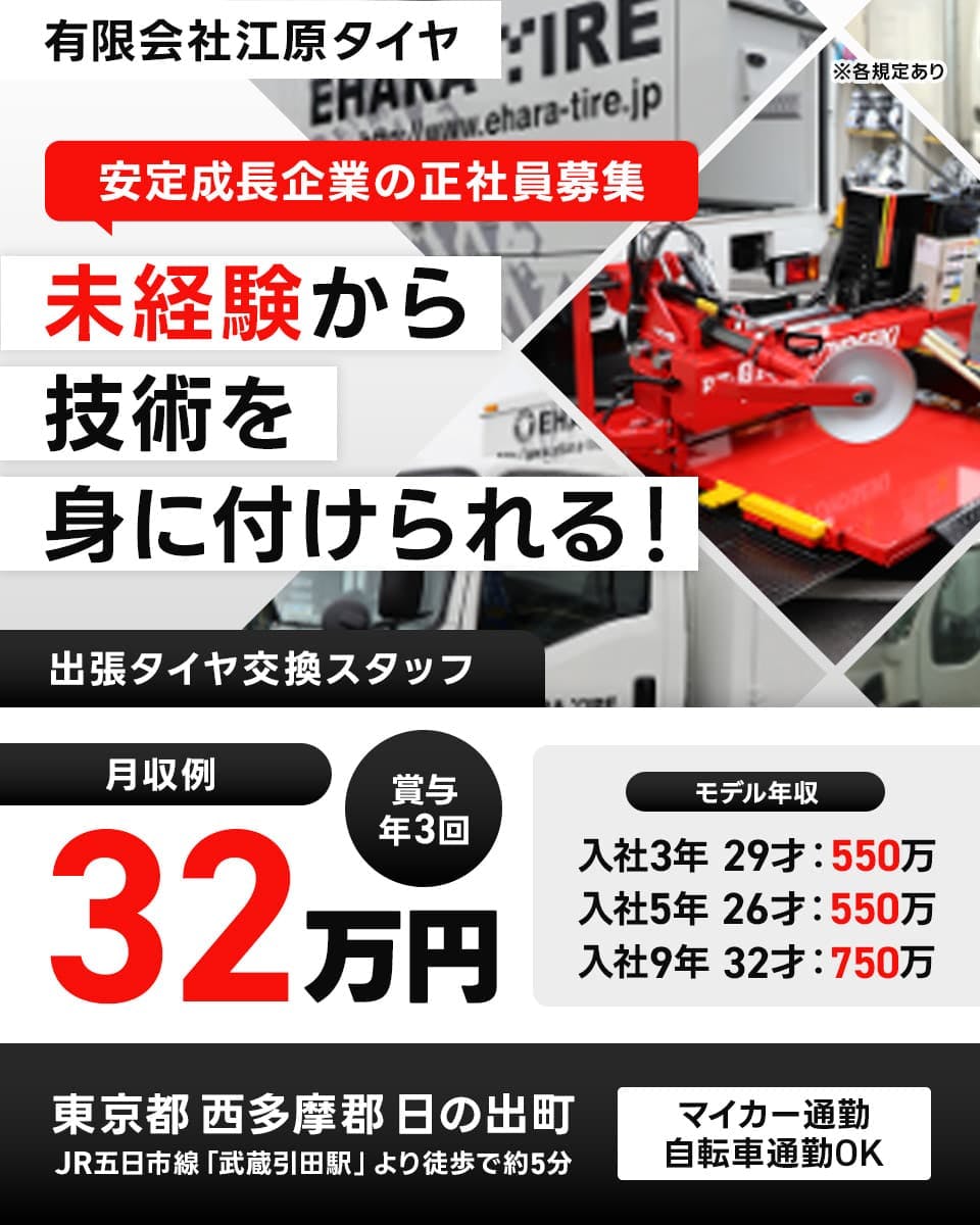 有限会社江原タイヤ　安定成長企業の正社員募集　未経験から技術を身に付けられる！　※各規定あり
月収例32万円　賞与年3回　マイカー・自転車通勤OK　
出張タイヤ交換スタッフ　モデル年収　入社3年29才:550万円　入社5年26才:550万円　入社9年32才:750万円
東京都西多摩郡日の出町　JR五日市線「武蔵引田駅」より徒歩で約5分