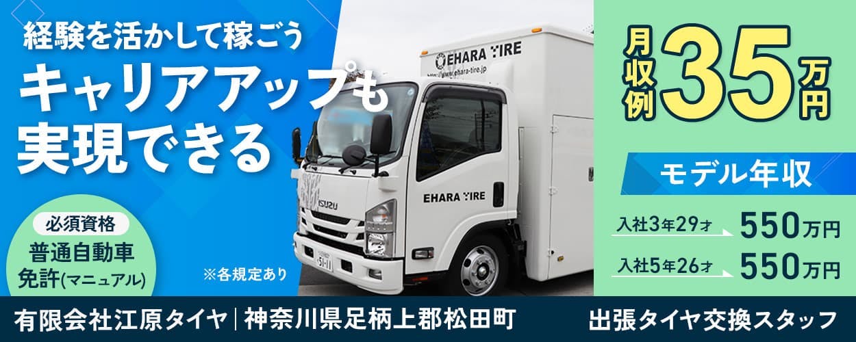有限会社江原タイヤ　経験を活かして稼ごう　キャリアアップも実現できる　必須資格　普通自動車免許（マニュアル）　※各規定あり　月収例35万円　モデル年収　入社3年29才550万円　入社5年26才550万円　神奈川県足柄上郡松田町　出張タイヤ交換スタッフ