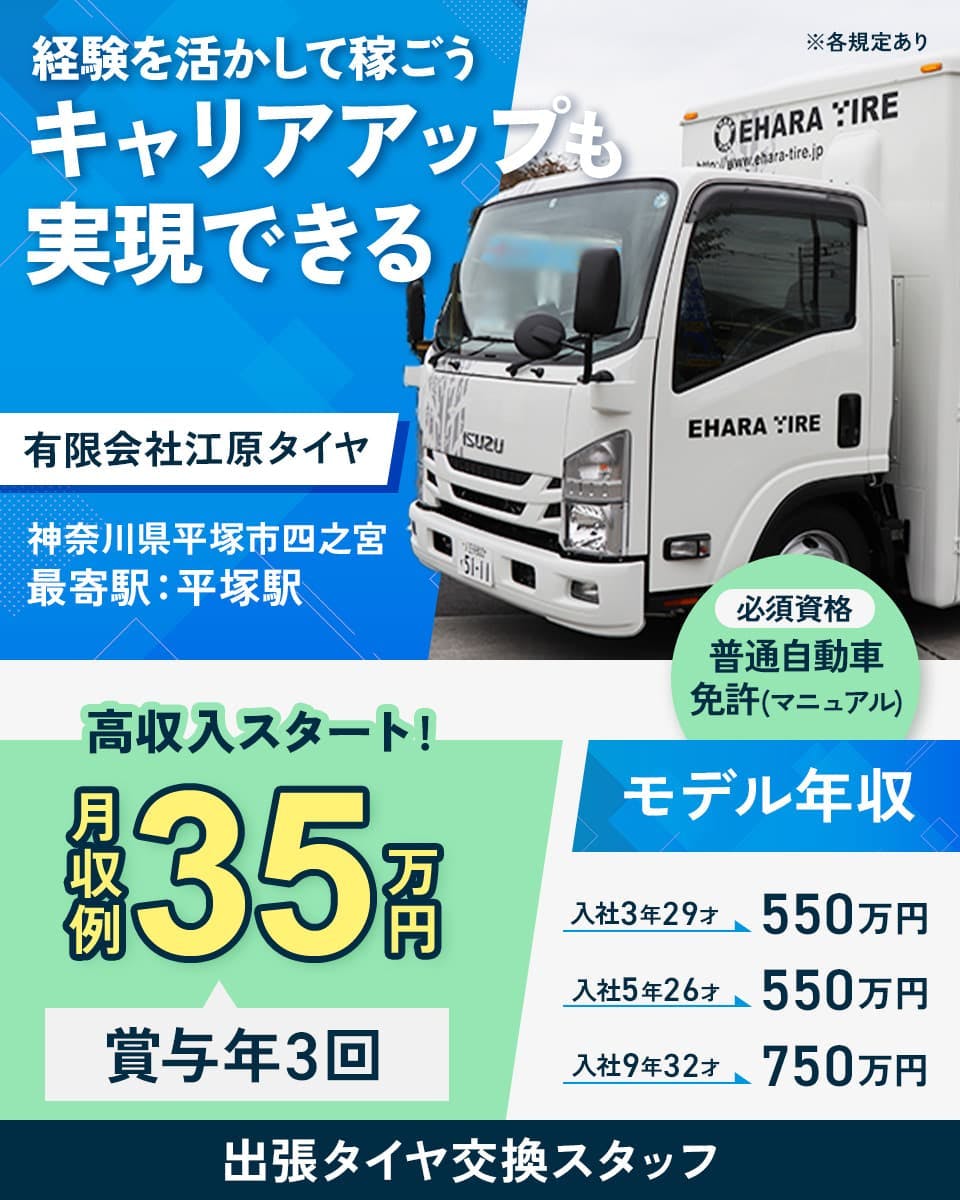 有限会社江原タイヤ 経験を活かして稼ごう キャリアアップも実現できる 神奈川県平塚市四之宮 最寄駅:平塚駅 必須資格 普通自動車免許(マニュアル) ※各規定あり 高収入スタート! 月収例35万円 賞与年3回 モデル年収 入社3年29才550万円 入社5年26才550万円 入社9年32才750万円 出張タイヤ交換スタッフ