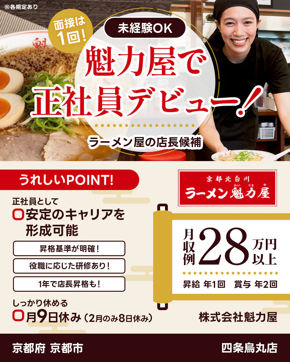 株式会社魁力屋 面接は1回 未経験OK 魁力屋で正社員デビュー ラーメン店の店長候補 うれしいポイント 正社員として安定のキャリアを形成可能 昇格基準が明確 役職に応じた研修あり 1年で店長昇格も しっかり休める 月9日休み(2月のみ8日休み) 京都北白川 月収例28万円以上 昇給年1回 賞与年2回 株式会社魁力屋 ※各規定あり