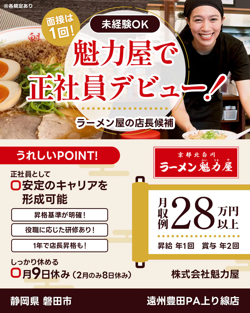 株式会社魁力屋 面接は1回 未経験OK 魁力屋で正社員デビュー ラーメン店の店長候補 うれしいポイント 正社員として安定のキャリアを形成可能 昇格基準が明確 役職に応じた研修あり 1年で店長昇格も しっかり休める 月9日休み(2月のみ8日休み) 京都北白川 月収例28万円以上 昇給年1回 賞与年2回 株式会社魁力屋 ※各規定あり