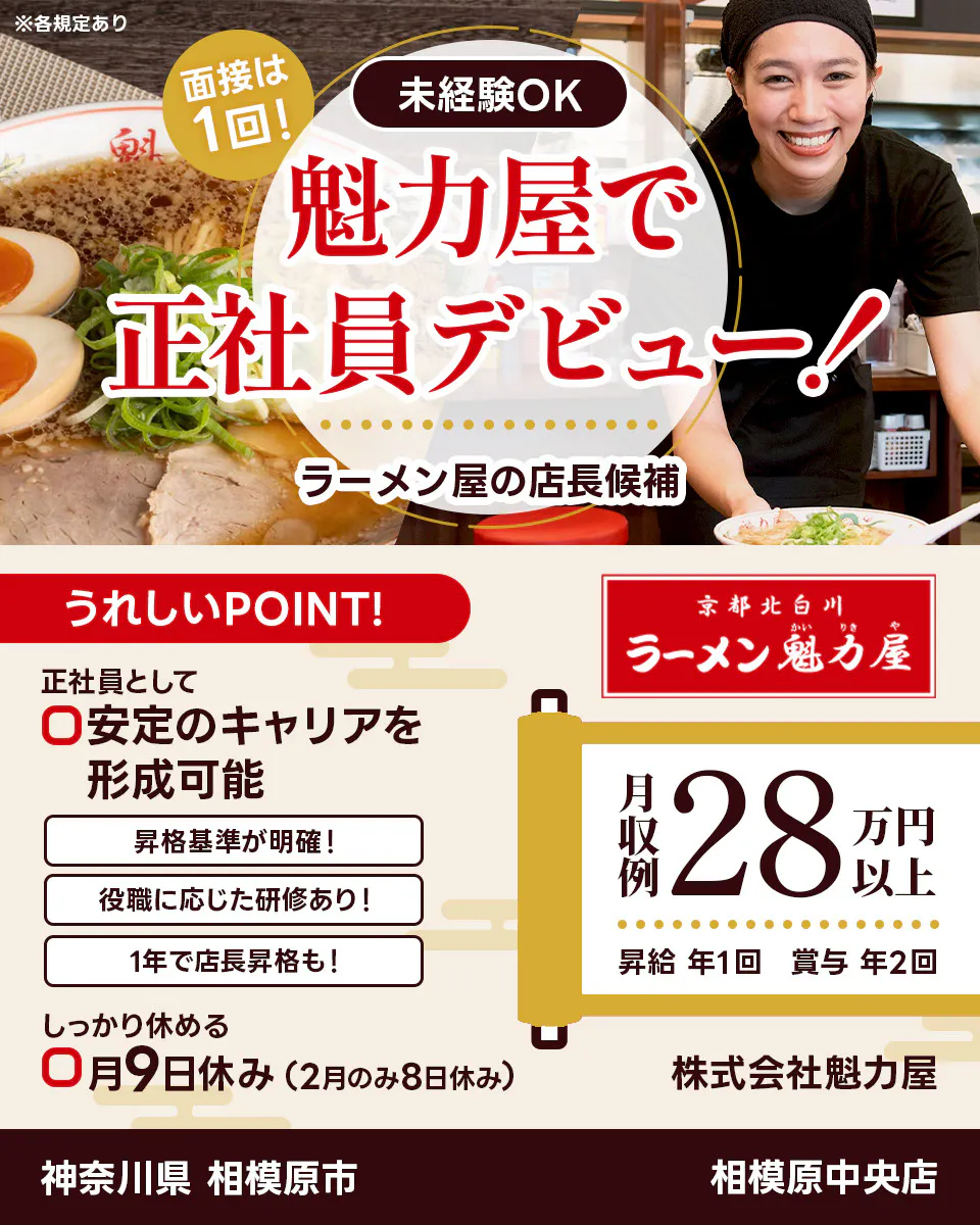 株式会社魁力屋 面接は1回 未経験OK 魁力屋で正社員デビュー ラーメン店の店長候補 うれしいポイント 正社員として安定のキャリアを形成可能 昇格基準が明確 役職に応じた研修あり 1年で店長昇格も しっかり休める 月9日休み(2月のみ8日休み) 京都北白川 月収例28万円以上 昇給年1回 賞与年2回 株式会社魁力屋 ※各規定あり