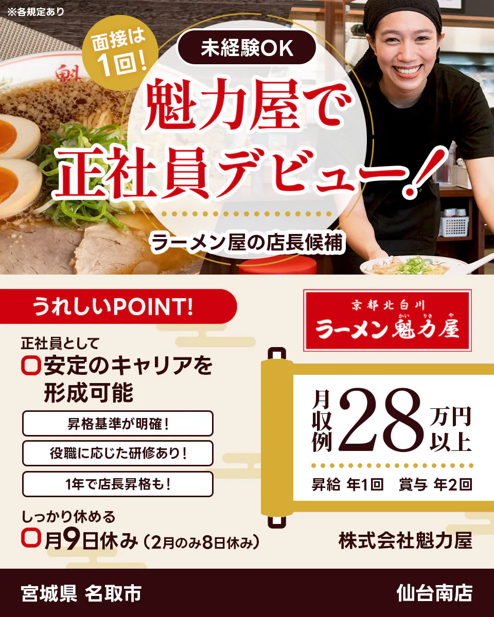 株式会社魁力屋　面接は１回　未経験OK　魁力屋で正社員デビュー　ラーメン店の店長候補　うれしいポイント　正社員として安定のキャリアを形成可能　昇格基準が明確　役職に応じた研修あり　１年で店長昇格も　しっかり休める　月9日休み（2月のみ8日休み）　京都北白川　月収例28万円以上　昇給年１回　賞与年２回　株式会社魁力屋　※各規定あり