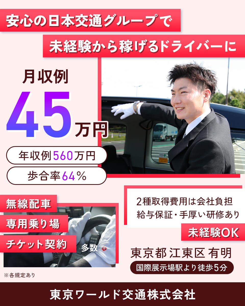 東京ワールド交通株式会社 安心の日本交通グループで未経験から稼げるドライバーに 月収例45万円 年収例560万円 歩合率64% 無線配車・専用乗り場・チケット予約多数 2種免許取得費用は会社負担 給与保証・手厚い研修あり 未経験OK 東京都江東区有明 国際展示場駅より徒歩5分 ※各規定あり