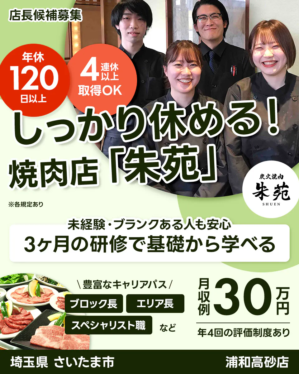 株式会社サリックストラベル 店長候補募集 年休 120 日以上 4 連休 以上 取得OK しっかり休める! 焼肉店「朱苑」 ※各規定あり 炭火焼肉 朱苑 SHUEN 未経験・ブランクある人も安心 3ヶ月の研修で基礎から学べる \豊富なキャリアパス/ ブロック長 エリア長 スペシャリスト職 など 月収例 30 万円 年4回の評価制度あり 埼玉県 さいたま市 浦和高砂店