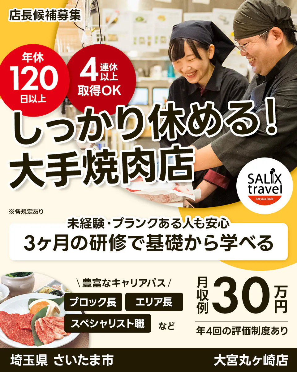 株式会社サリックストラベル 店長候補募集 年休 120 日以上 4 連休 以上 取得OK しっかり休める! 大手焼肉店 SALIX travel For your Smile ※各規定あり 未経験・ブランクある人も安心 3ヶ月の研修で基礎から学べる \豊富なキャリアパス/ ブロック長 エリア長 スペシャリスト職 など 月収例 30 万円 年4回の評価制度あり 埼玉県 さいたま市 大宮丸ヶ崎店