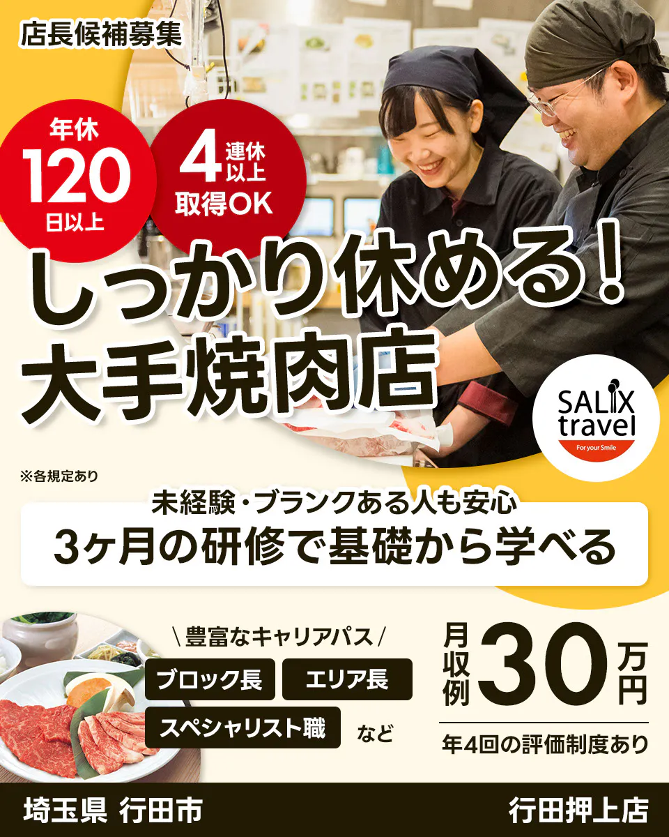 株式会社サリックストラベル 店長候補募集 年休 120 日以上 4 連休 以上 取得OK しっかり休める! 大手焼肉店 SALIX travel For your Smile ※各規定あり 未経験・ブランクある人も安心 3ヶ月の研修で基礎から学べる \豊富なキャリアパス/ ブロック長 エリア長 スペシャリスト職 など 月収例 30 万円 年4回の評価制度あり 埼玉県 行田市 行田押上店