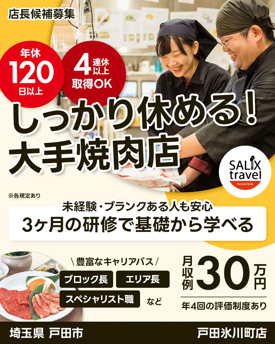 株式会社サリックストラベル 店長候補募集 年休 120 日以上 4 連休 以上 取得OK しっかり休める! 大手焼肉店 SALIX travel For your Smile ※各規定あり 未経験・ブランクある人も安心 3ヶ月の研修で基礎から学べる \豊富なキャリアパス/ ブロック長 エリア長 スペシャリスト職 など 月収例 30 万円 年4回の評価制度あり 埼玉県 戸田市 戸田氷川町店
