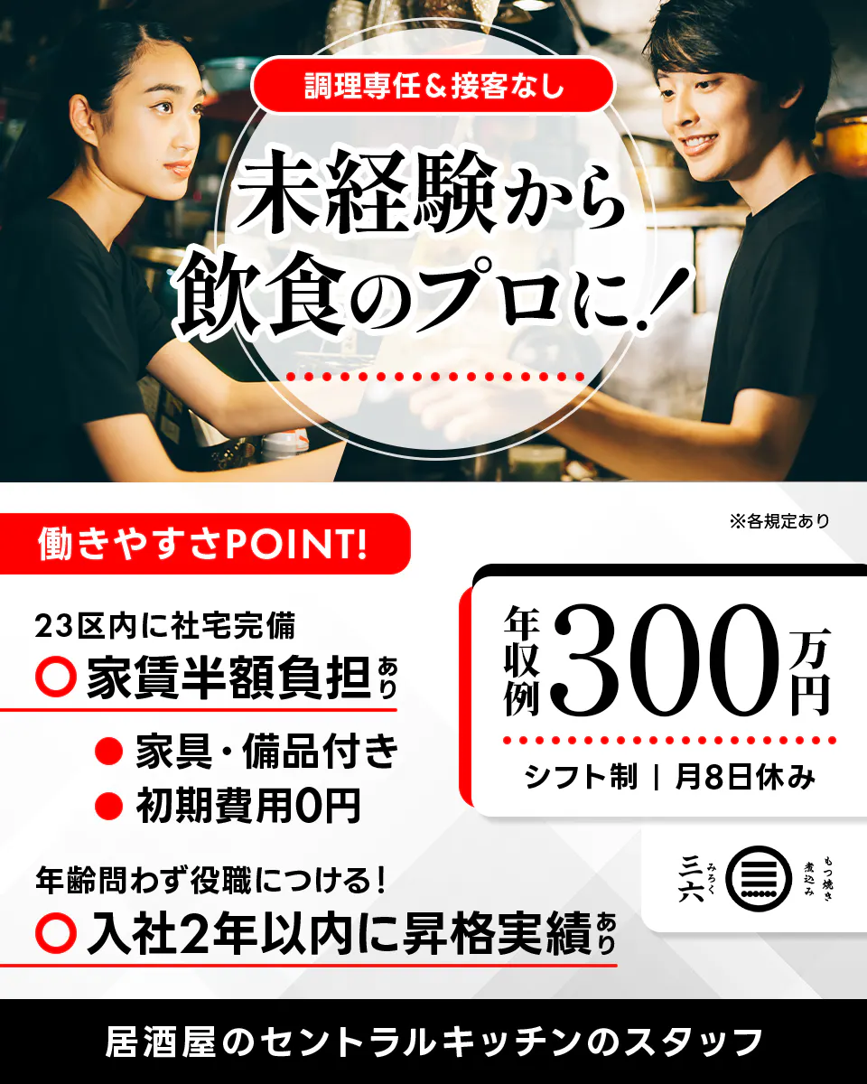 株式会社三六 調理専任&接客なし 未経験から飲食のプロに! ※各規定あり 働きやすさPOINT! 23区内に社宅完備 家賃半額負担あり 家具・備品付き 初期費用0円 年齢問わず役職につける! 入社2年以内に昇格実績あり 年収例300万円 シフト制 月8日休み 居酒屋セントラルキッチンのスタッフ