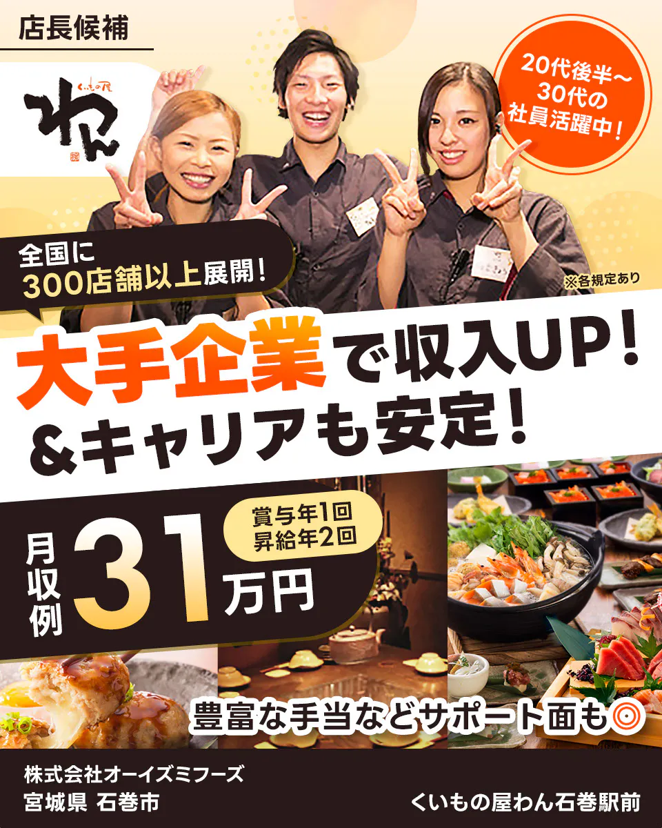 株式会社オーイズミフーズ 大手企業で収入UP!&キャリアも安定! 全国に300店舗以上展開! 20代後半~30代の社員活躍中! 月収例31万円 賞与年1回・昇給年2回 豊富な手当などサポート面も◎ ※各規定あり くいもの屋わん石巻駅前 宮城県 石巻市
