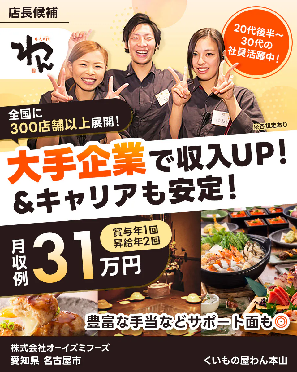 株式会社オーイズミフーズ 大手企業で収入UP!&キャリアも安定! 全国に300店舗以上展開! 20代後半~30代の社員活躍中! 月収例31万円 賞与年1回・昇給年2回 豊富な手当などサポート面も◎ ※各規定あり くいもの屋わん本山 愛知県 名古屋市