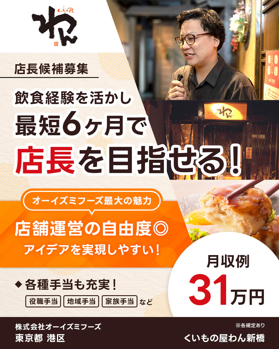 株式会社オーイズミフーズ　くいもの屋わん　店長候補募集　飲食経験を活かし最短6ヶ月で店長を目指せる！　オーイズミフーズ最大の魅力　店舗運営の自由度◎　アイデアを実現しやすい！　◆各種手当も充実！　役職手当　地域手当　家族手当　など　月収例31万円　株式会社オーイズミフーズ　東京都　港区　※各規定あり　くいもの屋わん新橋